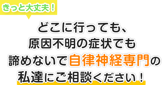 きっと大丈夫！どこに行っても、原因不明の症状でも諦めないで自律神経専門の私達にご相談ください。