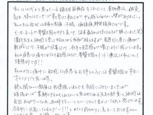 20代の時から患っている繊維筋痛症、病院や鍼灸などいろいろ通いましたがよくならなかったですが、今はいくたびに痛みが減ってきています。